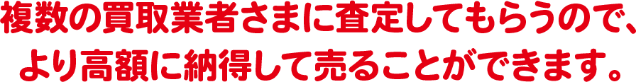 複数の買取業者さまに査定してもらうので、より高額に納得して売ることができます。